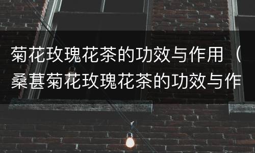 菊花玫瑰花茶的功效与作用（桑葚菊花玫瑰花茶的功效与作用）