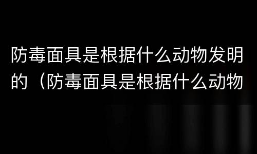 防毒面具是根据什么动物发明的（防毒面具是根据什么动物发明的秒懂百科）