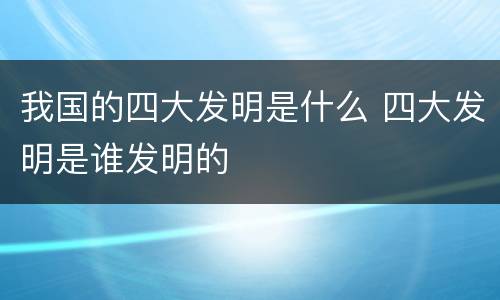 我国的四大发明是什么 四大发明是谁发明的