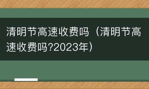 清明节高速收费吗（清明节高速收费吗?2023年）