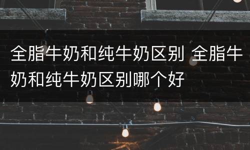 全脂牛奶和纯牛奶区别 全脂牛奶和纯牛奶区别哪个好