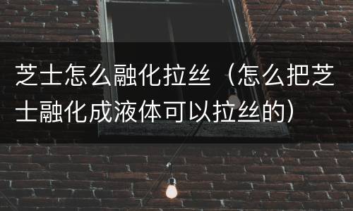 芝士怎么融化拉丝（怎么把芝士融化成液体可以拉丝的）