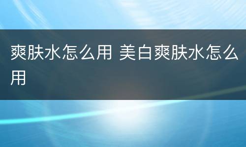 爽肤水怎么用 美白爽肤水怎么用