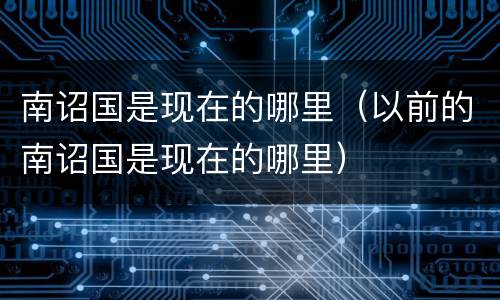 南诏国是现在的哪里（以前的南诏国是现在的哪里）