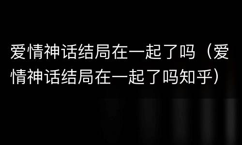爱情神话结局在一起了吗（爱情神话结局在一起了吗知乎）