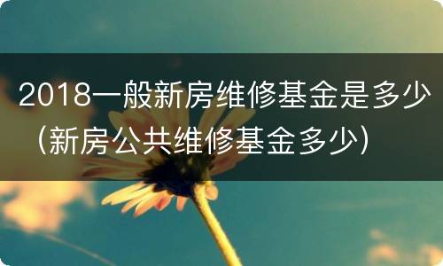 2018一般新房维修基金是多少（新房公共维修基金多少）
