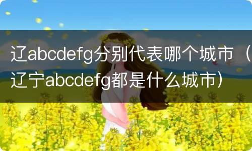 辽abcdefg分别代表哪个城市（辽宁abcdefg都是什么城市）