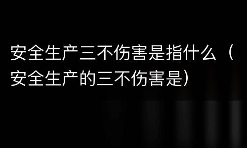 安全生产三不伤害是指什么（安全生产的三不伤害是）