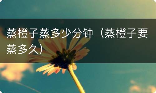 蒸橙子蒸多少分钟（蒸橙子要蒸多久）