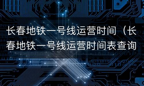 长春地铁一号线运营时间（长春地铁一号线运营时间表查询）