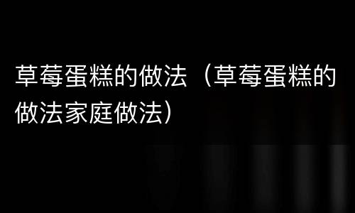 草莓蛋糕的做法（草莓蛋糕的做法家庭做法）