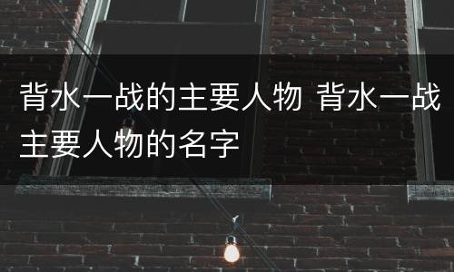 背水一战的主要人物 背水一战主要人物的名字