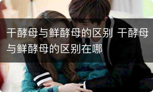 干酵母与鲜酵母的区别 干酵母与鲜酵母的区别在哪