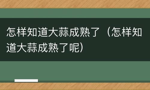 怎样知道大蒜成熟了（怎样知道大蒜成熟了呢）