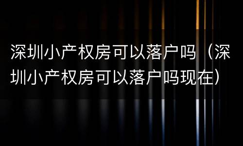 深圳小产权房可以落户吗（深圳小产权房可以落户吗现在）
