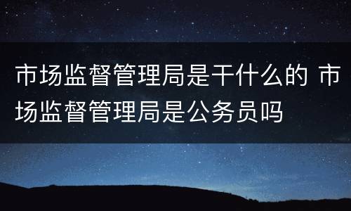 市场监督管理局是干什么的 市场监督管理局是公务员吗