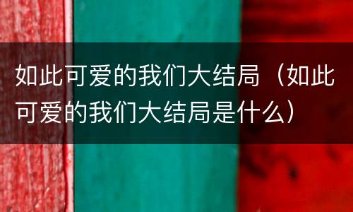 如此可爱的我们大结局（如此可爱的我们大结局是什么）
