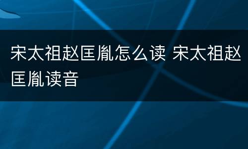宋太祖赵匡胤怎么读 宋太祖赵匡胤读音