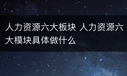 人力资源六大板块 人力资源六大模块具体做什么