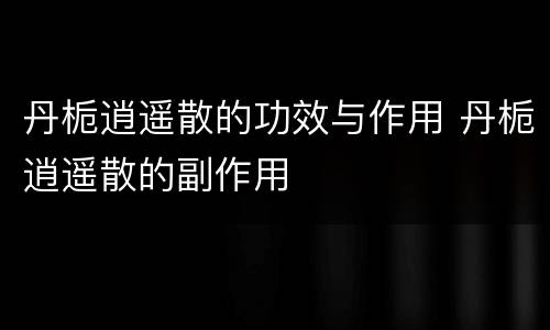 丹栀逍遥散的功效与作用 丹栀逍遥散的副作用
