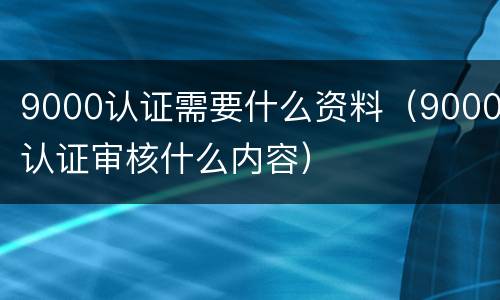 9000认证需要什么资料（9000认证审核什么内容）
