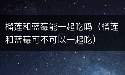 榴莲和蓝莓能一起吃吗（榴莲和蓝莓可不可以一起吃）