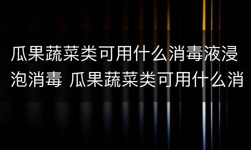 瓜果蔬菜类可用什么消毒液浸泡消毒 瓜果蔬菜类可用什么消毒液浸泡消毒呢