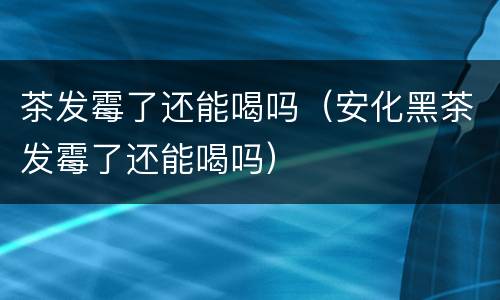 茶发霉了还能喝吗（安化黑茶发霉了还能喝吗）