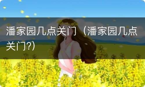 潘家园几点关门（潘家园几点关门?）