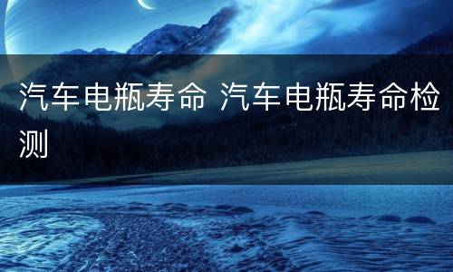 汽车电瓶寿命 汽车电瓶寿命检测