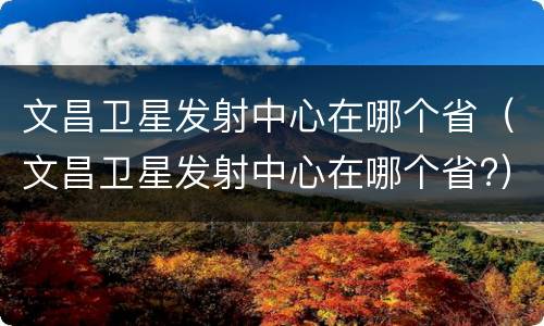 文昌卫星发射中心在哪个省（文昌卫星发射中心在哪个省?）