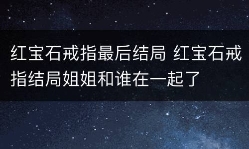 红宝石戒指最后结局 红宝石戒指结局姐姐和谁在一起了