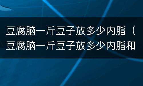 豆腐脑一斤豆子放多少内脂（豆腐脑一斤豆子放多少内脂和鸡蛋）