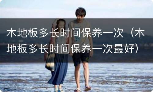 木地板多长时间保养一次（木地板多长时间保养一次最好）