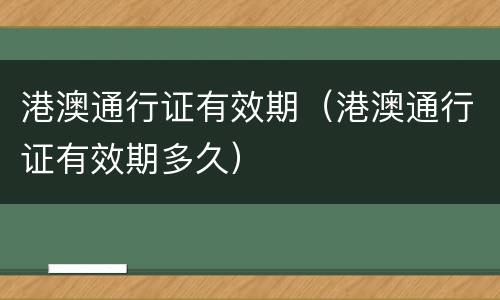 港澳通行证有效期（港澳通行证有效期多久）