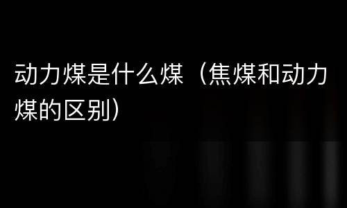 动力煤是什么煤（焦煤和动力煤的区别）
