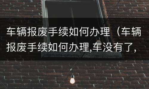 车辆报废手续如何办理（车辆报废手续如何办理,车没有了,有证牌照可以办理吗?）