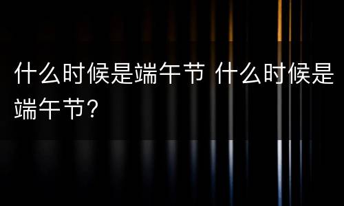什么时候是端午节 什么时候是端午节?