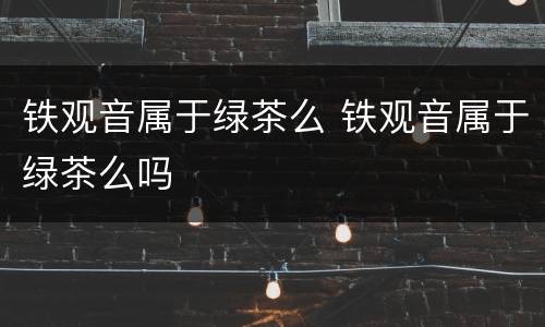 铁观音属于绿茶么 铁观音属于绿茶么吗
