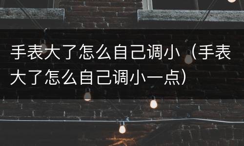 手表大了怎么自己调小（手表大了怎么自己调小一点）