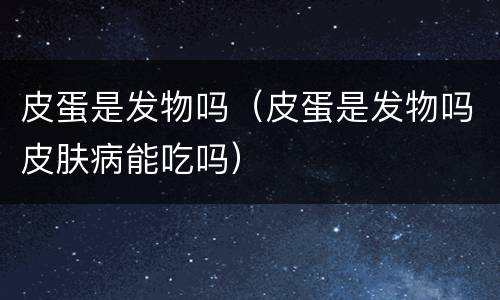 皮蛋是发物吗（皮蛋是发物吗皮肤病能吃吗）