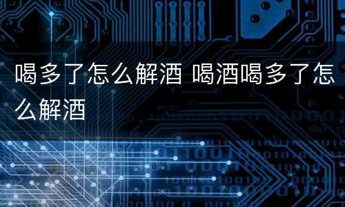 喝多了怎么解酒 喝酒喝多了怎么解酒