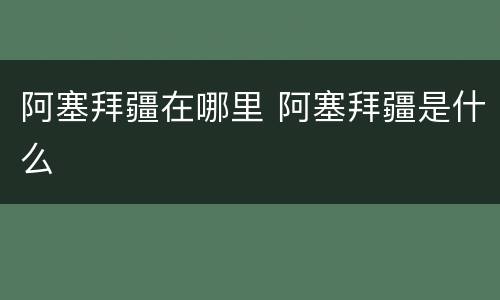 阿塞拜疆在哪里 阿塞拜疆是什么