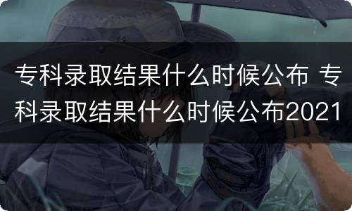 专科录取结果什么时候公布 专科录取结果什么时候公布2021几点