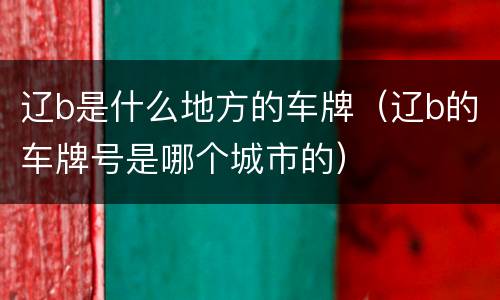 辽b是什么地方的车牌（辽b的车牌号是哪个城市的）