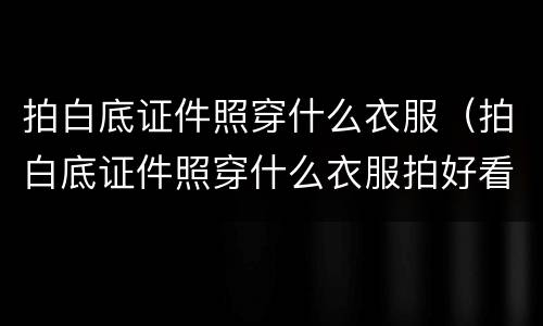 拍白底证件照穿什么衣服（拍白底证件照穿什么衣服拍好看）