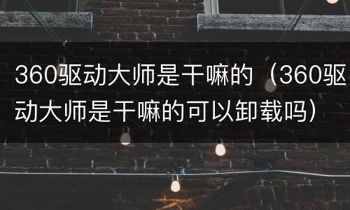 360驱动大师是干嘛的（360驱动大师是干嘛的可以卸载吗）