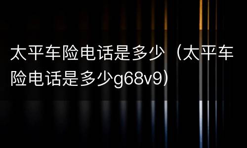 太平车险电话是多少（太平车险电话是多少g68v9）