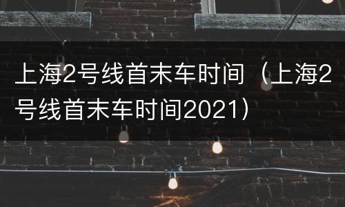 上海2号线首末车时间（上海2号线首末车时间2021）