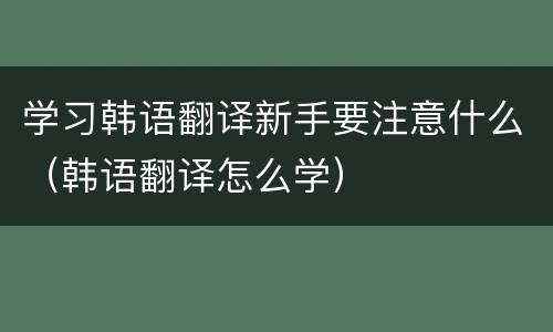 学习韩语翻译新手要注意什么（韩语翻译怎么学）